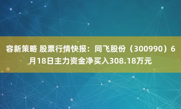 容新策略 股票行情快报：同飞股份（300990）6月18日主力资金净买入308.18万元