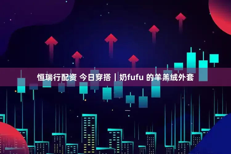 恒瑞行配资 今日穿搭｜奶fufu 的羊羔绒外套
