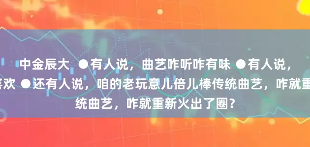 中金辰大  ●有人说，曲艺咋听咋有味 ●有人说，曲艺咋听咋喜欢 ●还有人说，咱的老玩意儿倍儿棒传统曲艺，咋就重新火出了圈？