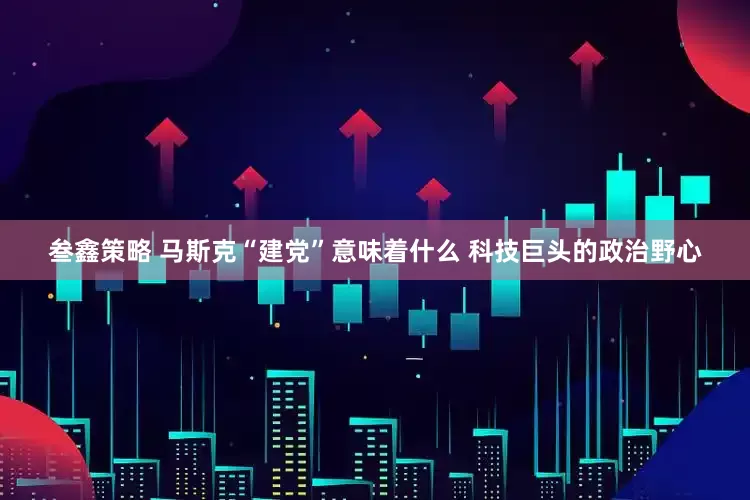 叁鑫策略 马斯克“建党”意味着什么 科技巨头的政治野心