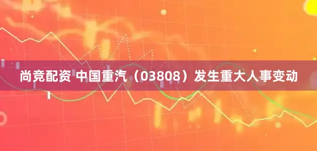 尚竞配资 中国重汽（03808）发生重大人事变动