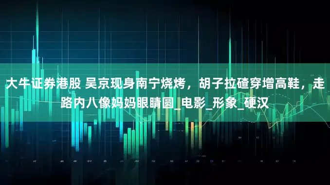 大牛证券港股 吴京现身南宁烧烤，胡子拉碴穿增高鞋，走路内八像妈妈眼睛圆_电影_形象_硬汉