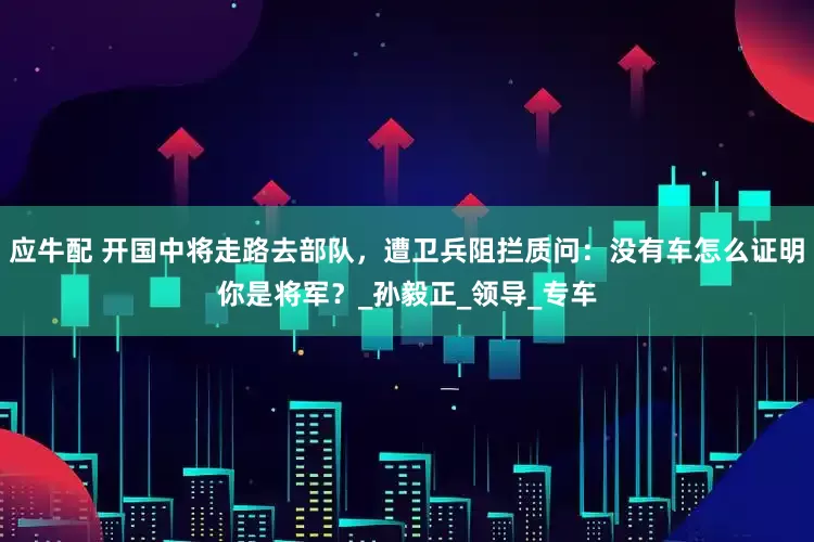 应牛配 开国中将走路去部队，遭卫兵阻拦质问：没有车怎么证明你是将军？_孙毅正_领导_专车