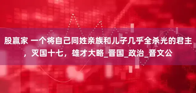 股赢家 一个将自己同姓亲族和儿子几乎全杀光的君主，灭国十七，雄才大略_晋国_政治_晋文公