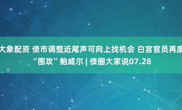 大象配资 债市调整近尾声可向上找机会 白宫官员再度“围攻”鲍威尔 | 债圈大家说07.28