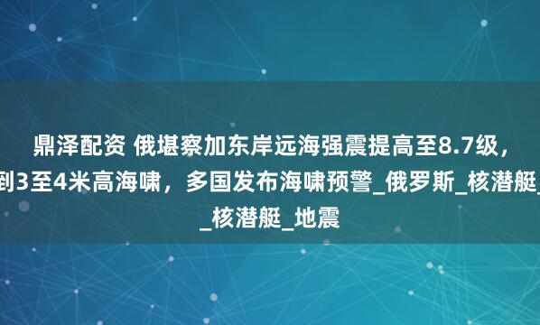 鼎泽配资 俄堪察加东岸远海强震提高至8.7级，监测到3至4米高海啸，多国发布海啸预警_俄罗斯_核潜艇_地震