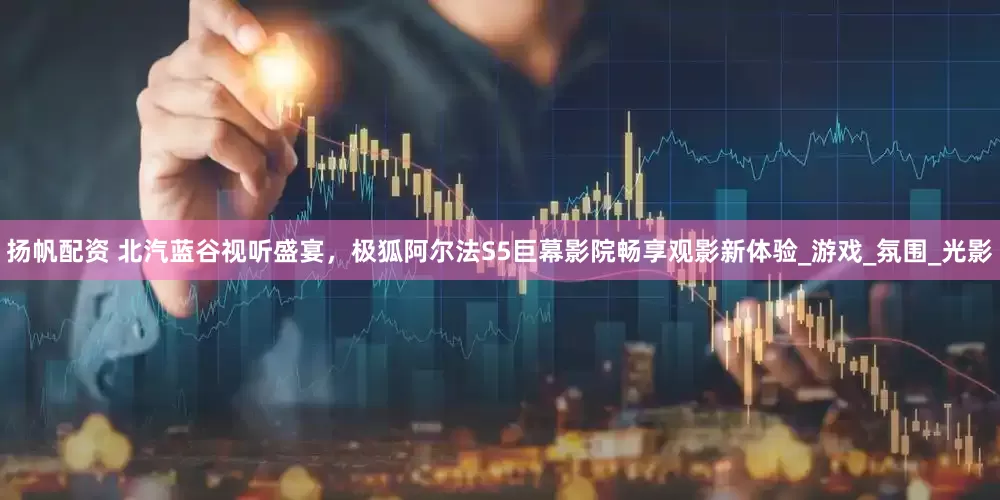 扬帆配资 北汽蓝谷视听盛宴，极狐阿尔法S5巨幕影院畅享观影新体验_游戏_氛围_光影