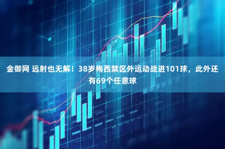 金御网 远射也无解！38岁梅西禁区外运动战进101球，此外还有69个任意球