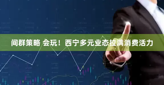 间群策略 会玩！西宁多元业态拉满消费活力