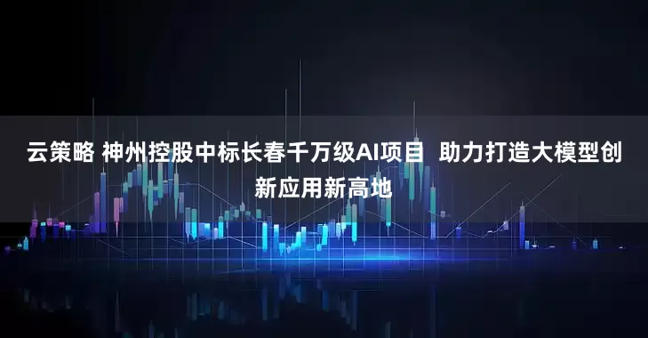 云策略 神州控股中标长春千万级AI项目  助力打造大模型创新应用新高地