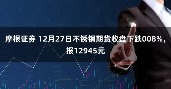 摩根证券 12月27日不锈钢期货收盘下跌008%，报12945元